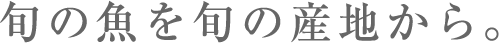 旬の魚を旬の産地から。